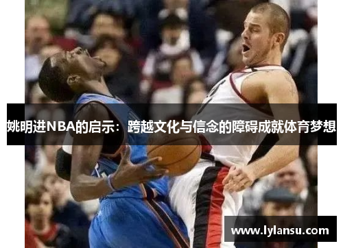 姚明进NBA的启示：跨越文化与信念的障碍成就体育梦想