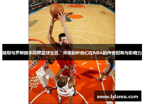 姚明与罗斯携手回顾篮球生涯，深度剖析他们在NBA的传奇时刻与影响力