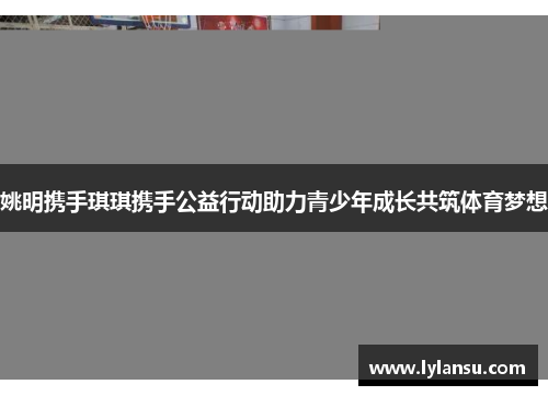 姚明携手琪琪携手公益行动助力青少年成长共筑体育梦想